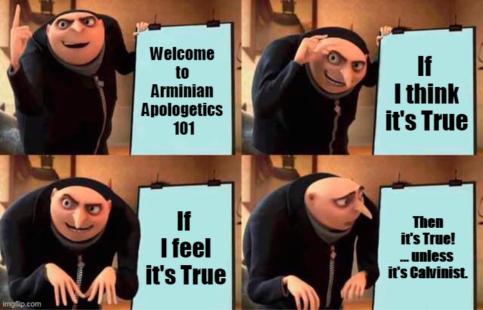 Arminian Apologetics vol.1 | Welcome 
to 
Arminian 
Apologetics 
101; If 
I think
it's True; If 
I feel
it's True; Then it's True!

... unless 
it's Calvinist. | image tagged in despicable me,arminian,calvinist memes,apologetics,calvinism,free will | made w/ Imgflip meme maker