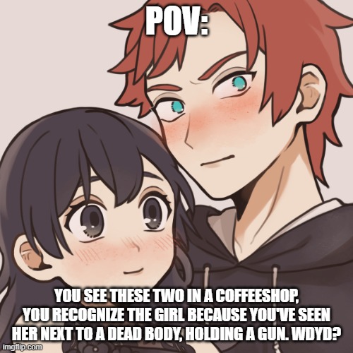 POV:; YOU SEE THESE TWO IN A COFFEESHOP, YOU RECOGNIZE THE GIRL BECAUSE YOU'VE SEEN HER NEXT TO A DEAD BODY, HOLDING A GUN. WDYD? | made w/ Imgflip meme maker