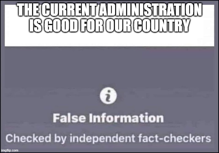 Fact Check | THE CURRENT ADMINISTRATION IS GOOD FOR OUR COUNTRY | image tagged in false information checked by independent fact-checkers | made w/ Imgflip meme maker