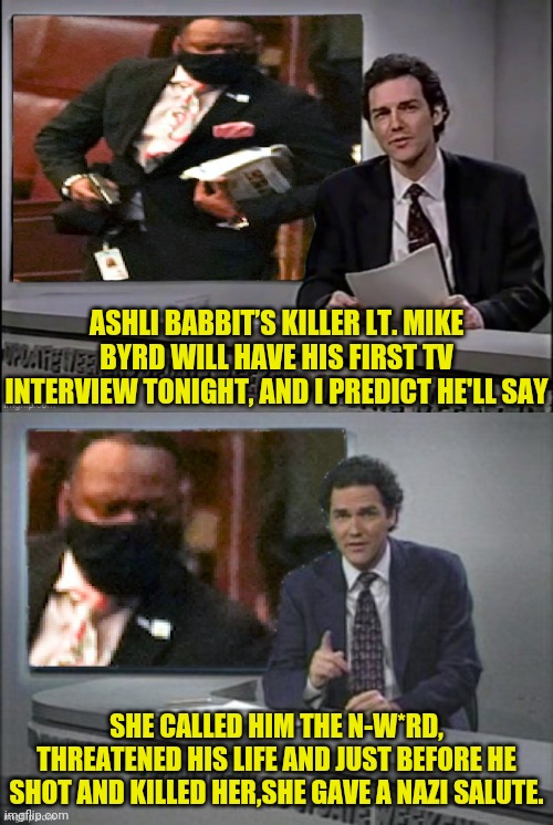 Ashli Babbitt's Killers First Interview Tonight (Predictions) | ASHLI BABBIT’S KILLER LT. MIKE BYRD WILL HAVE HIS FIRST TV INTERVIEW TONIGHT, AND I PREDICT HE'LL SAY; SHE CALLED HIM THE N-W*RD, THREATENED HIS LIFE AND JUST BEFORE HE SHOT AND KILLED HER,SHE GAVE A NAZI SALUTE. | image tagged in jan6,democrats,traitors,treason,antifa,blm | made w/ Imgflip meme maker