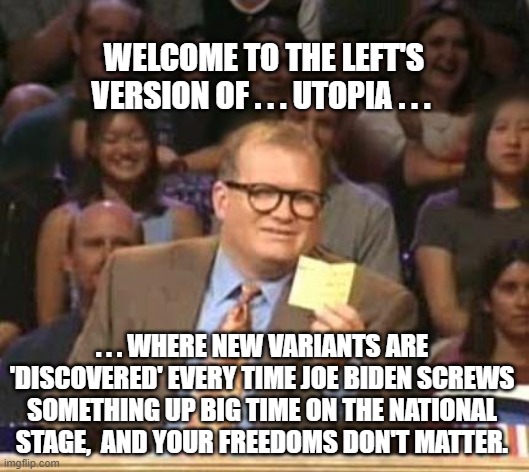 Yep . . . this is just about the size of it. | WELCOME TO THE LEFT'S VERSION OF . . . UTOPIA . . . . . . WHERE NEW VARIANTS ARE 'DISCOVERED' EVERY TIME JOE BIDEN SCREWS SOMETHING UP BIG TIME ON THE NATIONAL STAGE,  AND YOUR FREEDOMS DON'T MATTER. | image tagged in new variants,biden,screw ups,freedom | made w/ Imgflip meme maker