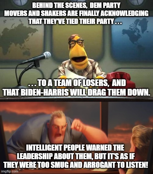 Yep. intelligent people DID warn the Dems about Biden and Harris. | BEHIND THE SCENES,  DEM PARTY MOVERS AND SHAKERS ARE FINALLY ACKNOWLEDGING THAT THEY'VE TIED THEIR PARTY . . . . . . TO A TEAM OF LOSERS,  AND THAT BIDEN-HARRIS WILL DRAG THEM DOWN. INTELLIGENT PEOPLE WARNED THE  LEADERSHIP ABOUT THEM, BUT IT'S AS IF THEY WERE TOO SMUG AND ARROGANT TO LISTEN! | image tagged in warned,biden and harris | made w/ Imgflip meme maker