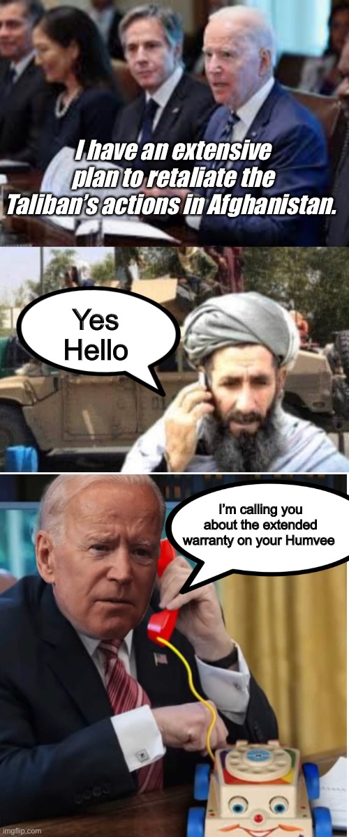 Joe’s plan | I have an extensive plan to retaliate the Taliban’s actions in Afghanistan. Yes 
Hello; I’m calling you about the extended warranty on your Humvee | image tagged in joe biden,memes,politics lol | made w/ Imgflip meme maker