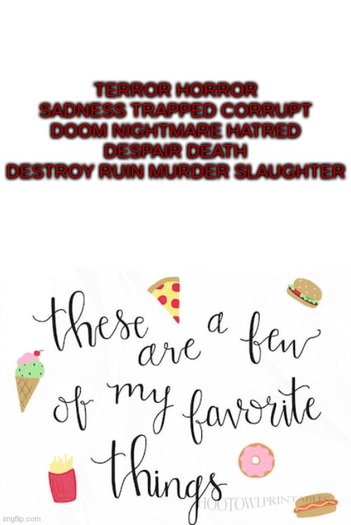 TERROR HORROR SADNESS TRAPPED CORRUPT DOOM NIGHTMARE HATRED DESPAIR DEATH DESTROY RUIN MURDER SLAUGHTER | image tagged in blank white template,memes,blank transparent square | made w/ Imgflip meme maker