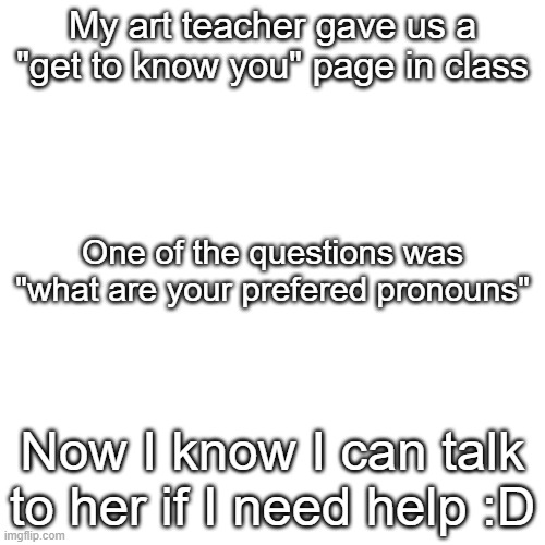 Finally :) | My art teacher gave us a "get to know you" page in class; One of the questions was "what are your prefered pronouns"; Now I know I can talk to her if I need help :D | image tagged in memes,blank transparent square,lgbtq,pronouns | made w/ Imgflip meme maker