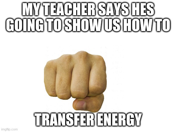 Blank White Template | MY TEACHER SAYS HES GOING TO SHOW US HOW TO; TRANSFER ENERGY | image tagged in blank white template | made w/ Imgflip meme maker