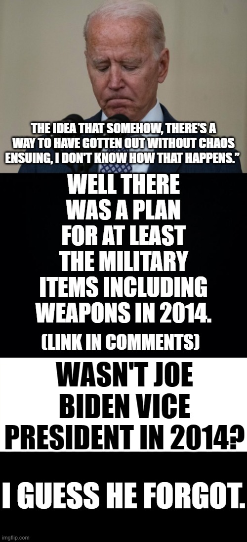 Joe Biden On Afghanistan...Um... | WELL THERE WAS A PLAN FOR AT LEAST THE MILITARY ITEMS INCLUDING WEAPONS IN 2014. THE IDEA THAT SOMEHOW, THERE'S A WAY TO HAVE GOTTEN OUT WITHOUT CHAOS ENSUING, I DON'T KNOW HOW THAT HAPPENS.”; WASN'T JOE BIDEN VICE PRESIDENT IN 2014? (LINK IN COMMENTS); I GUESS HE FORGOT. | image tagged in memes,politics,joe biden,2014,plan,weapons | made w/ Imgflip meme maker