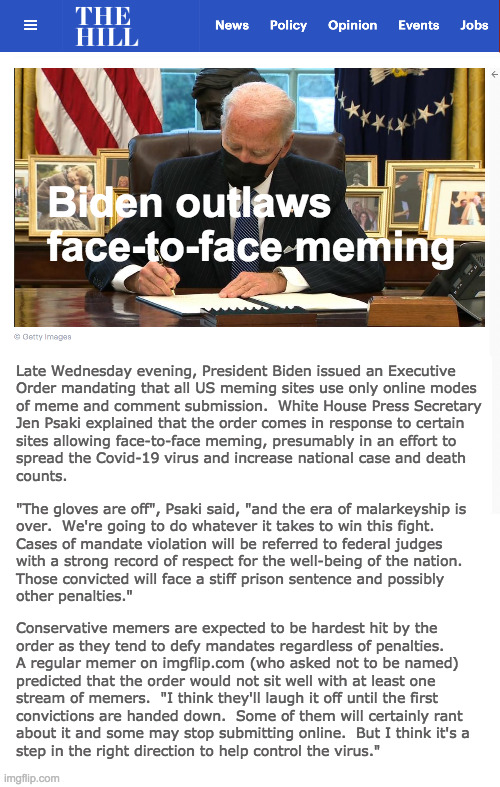 We're in the news! | Biden outlaws face-to-face meming; Late Wednesday evening, President Biden issued an Executive
Order mandating that all US meming sites use only online modes
of meme and comment submission.  White House Press Secretary
Jen Psaki explained that the order comes in response to certain
sites allowing face-to-face meming, presumably in an effort to
spread the Covid-19 virus and increase national case and death
counts. "The gloves are off", Psaki said, "and the era of malarkeyship is
over.  We're going to do whatever it takes to win this fight.
Cases of mandate violation will be referred to federal judges
with a strong record of respect for the well-being of the nation.
Those convicted will face a stiff prison sentence and possibly
other penalties."; Conservative memers are expected to be hardest hit by the
order as they tend to defy mandates regardless of penalties.
A regular memer on imgflip.com (who asked not to be named)
predicted that the order would not sit well with at least one
stream of memers.  "I think they'll laugh it off until the first
convictions are handed down.  Some of them will certainly rant
about it and some may stop submitting online.  But I think it's a
step in the right direction to help control the virus." | image tagged in memes,biden,executive orders,meming,imgflip,covid-19 | made w/ Imgflip meme maker