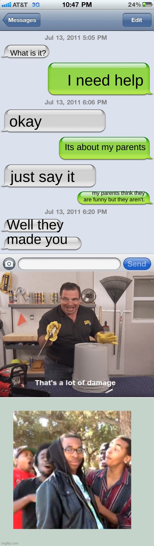 Ouch | What is it? I need help; okay; Its about my parents; just say it; my parents think they are funny but they aren't. Well they made you | image tagged in texting messages blank,fun,memes,funny texts,roast,thats a lot of damage | made w/ Imgflip meme maker