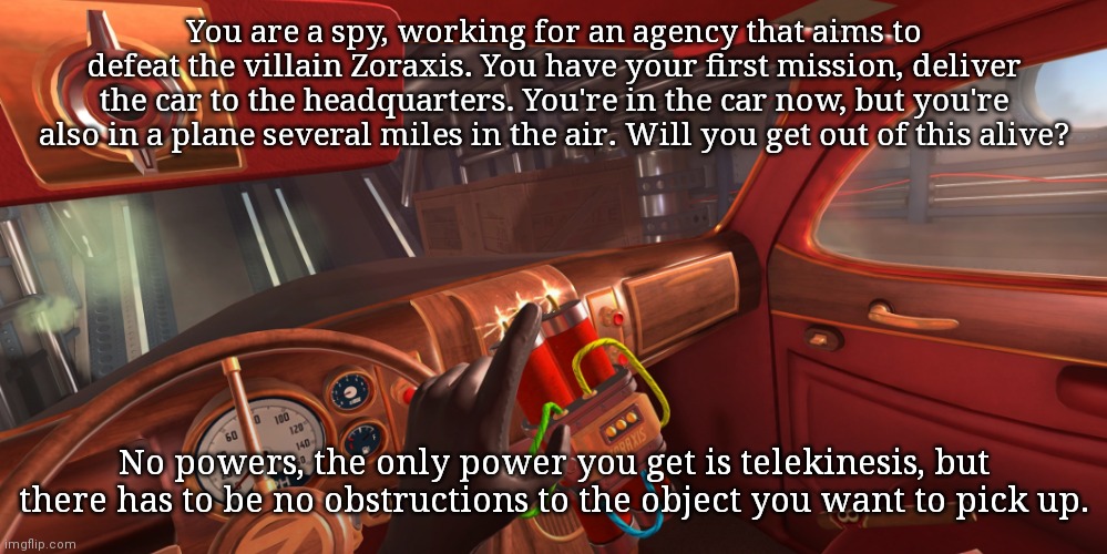 Yes, an I Expect You to Die rp (I'd suggest looking around your surroundings) | You are a spy, working for an agency that aims to defeat the villain Zoraxis. You have your first mission, deliver the car to the headquarters. You're in the car now, but you're also in a plane several miles in the air. Will you get out of this alive? No powers, the only power you get is telekinesis, but there has to be no obstructions to the object you want to pick up. | made w/ Imgflip meme maker