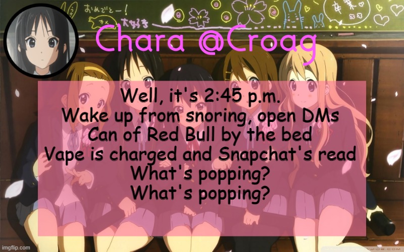 Chara's K-on temp | Well, it's 2:45 p.m.
Wake up from snoring, open DMs
Can of Red Bull by the bed
Vape is charged and Snapchat's read
What's popping?
What's popping? | image tagged in chara's k-on temp | made w/ Imgflip meme maker
