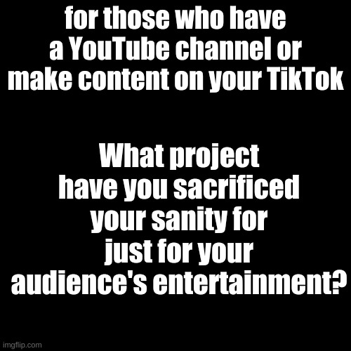 Mine is the current project I'm working on for my channel. | What project have you sacrificed your sanity for just for your audience's entertainment? for those who have a YouTube channel or make content on your TikTok | image tagged in memes,blank transparent square | made w/ Imgflip meme maker