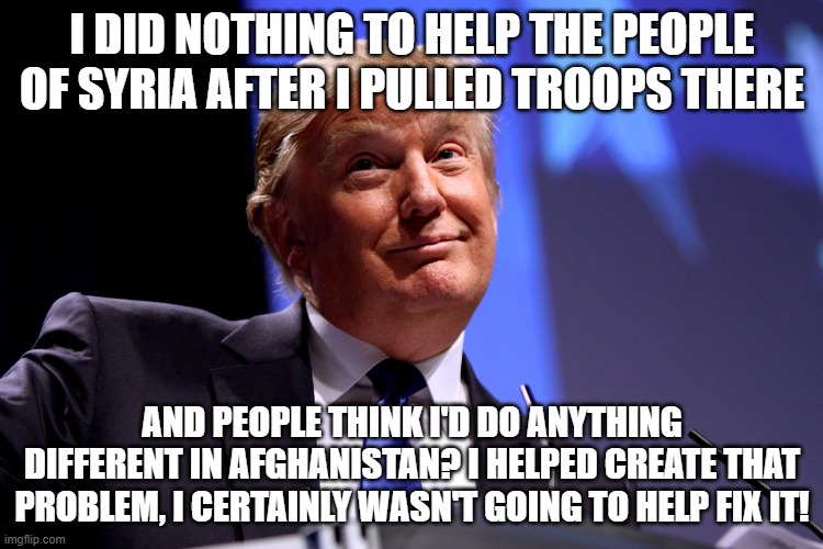 Donald Trump No2 | I DID NOTHING TO HELP THE PEOPLE OF SYRIA AFTER I PULLED TROOPS THERE; AND PEOPLE THINK I'D DO ANYTHING DIFFERENT IN AFGHANISTAN? I HELPED CREATE THAT PROBLEM, I CERTAINLY WASN'T GOING TO HELP FIX IT! | image tagged in donald trump no2 | made w/ Imgflip meme maker