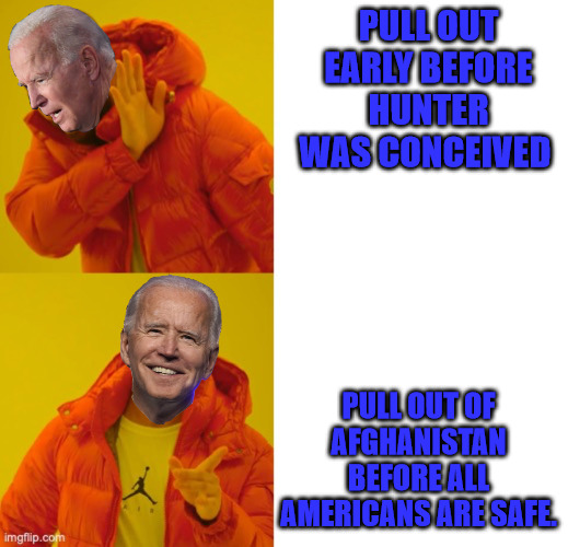 Bidens' Pulling out History. | PULL OUT EARLY BEFORE HUNTER WAS CONCEIVED; PULL OUT OF AFGHANISTAN BEFORE ALL AMERICANS ARE SAFE. | image tagged in joe biden | made w/ Imgflip meme maker