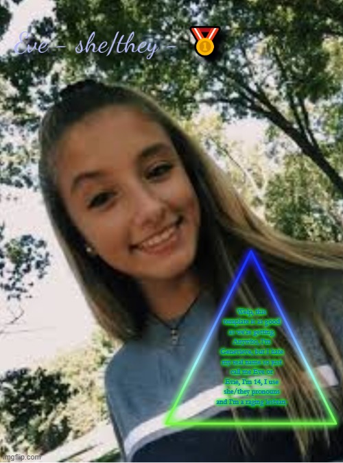 Welp, this template is as good as we're getting. Anywho, I'm Genevieve, but I hate my real name so just call me Eve or Evie, I'm 14, I use she/they pronouns and I'm a raging lesbian. | image tagged in eve | made w/ Imgflip meme maker