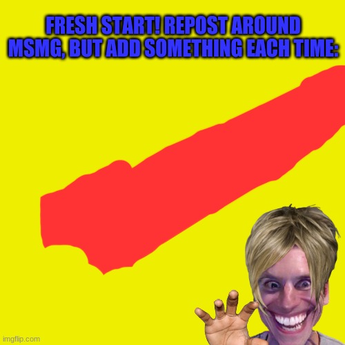 Brand spanking new!! | FRESH START! REPOST AROUND MSMG, BUT ADD SOMETHING EACH TIME: | image tagged in memes,blank transparent square | made w/ Imgflip meme maker