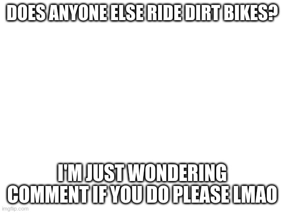 I ride a xr80r | DOES ANYONE ELSE RIDE DIRT BIKES? I'M JUST WONDERING COMMENT IF YOU DO PLEASE LMAO | image tagged in blank white template | made w/ Imgflip meme maker