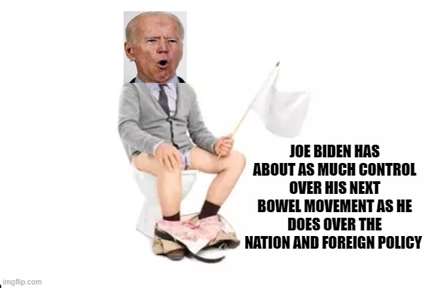 Joe Biden has about as much control over his next bowel movement as he does over the nation and foreign policy | JOE BIDEN HAS ABOUT AS MUCH CONTROL OVER HIS NEXT BOWEL MOVEMENT AS HE DOES OVER THE NATION AND FOREIGN POLICY | image tagged in political meme,alzheimers joe,joe biden,joe biden is a total failure,joe biden handlers,democrat failures | made w/ Imgflip meme maker