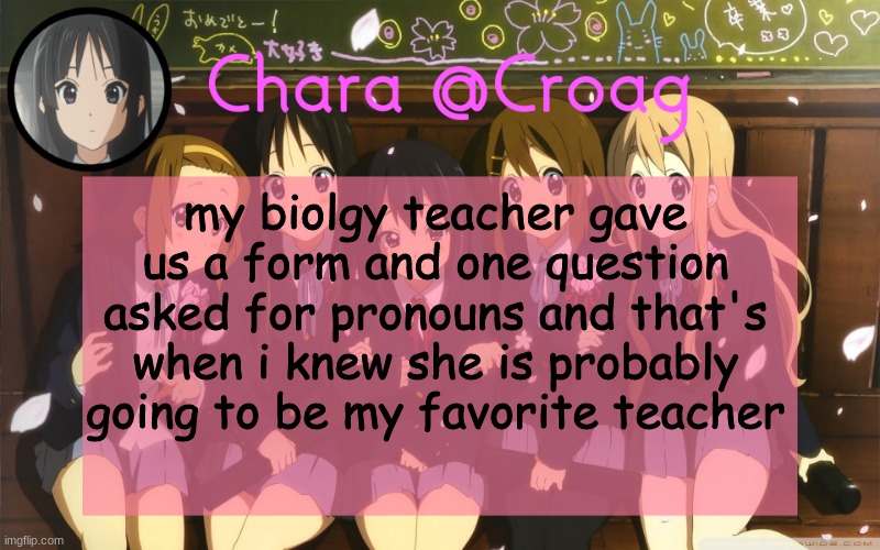 Chara's K-on temp | my biolgy teacher gave us a form and one question asked for pronouns and that's when i knew she is probably going to be my favorite teacher | image tagged in chara's k-on temp | made w/ Imgflip meme maker
