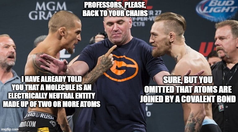 Science, dude | PROFESSORS, PLEASE, BACK TO YOUR CHAIRS; SURE, BUT YOU OMITTED THAT ATOMS ARE JOINED BY A COVALENT BOND; I HAVE ALREADY TOLD YOU THAT A MOLECULE IS AN ELECTRICALLY NEUTRAL ENTITY MADE UP OF TWO OR MORE ATOMS | image tagged in mcgregor,science | made w/ Imgflip meme maker
