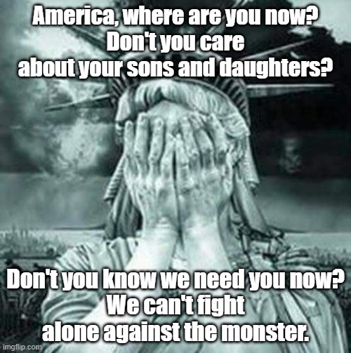 The Statue Of Liberty Weeps | America, where are you now?
Don't you care about your sons and daughters? Don't you know we need you now?
We can't fight alone against the monster. | image tagged in the statue of liberty weeps | made w/ Imgflip meme maker