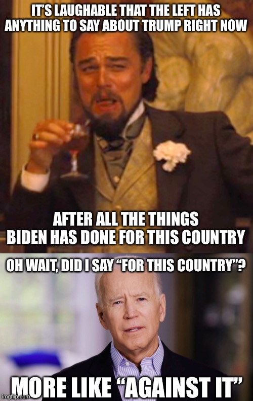 true tho | IT’S LAUGHABLE THAT THE LEFT HAS ANYTHING TO SAY ABOUT TRUMP RIGHT NOW; AFTER ALL THE THINGS BIDEN HAS DONE FOR THIS COUNTRY; OH WAIT, DID I SAY “FOR THIS COUNTRY”? MORE LIKE “AGAINST IT” | image tagged in memes,laughing leo,joe biden 2020,politics,biden | made w/ Imgflip meme maker