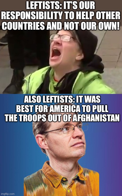 seriously, since when has the left put america first? only when defending themselves or attacking conservatives. | LEFTISTS: IT’S OUR RESPONSIBILITY TO HELP OTHER COUNTRIES AND NOT OUR OWN! ALSO LEFTISTS: IT WAS BEST FOR AMERICA TO PULL THE TROOPS OUT OF AFGHANISTAN | image tagged in triggered leftist,naive leftist,contradiction,politics,leftists,afghanistan | made w/ Imgflip meme maker