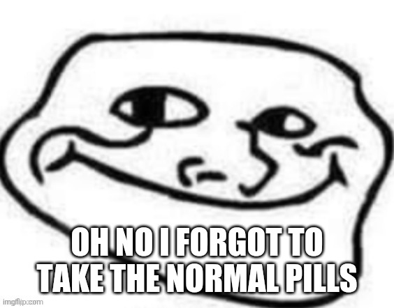 image | OH NO I FORGOT TO TAKE THE NORMAL PILLS | image tagged in h | made w/ Imgflip meme maker