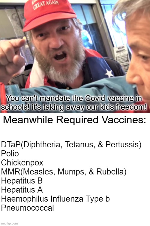 (Disclaimer) Not all of these are required in all 50 states but the majority of states do require you to have these vaccines. | You can't mandate the Covid vaccine in schools! it's taking away our kids freedom! Meanwhile Required Vaccines:; DTaP(Diphtheria, Tetanus, & Pertussis)
Polio
Chickenpox
MMR(Measles, Mumps, & Rubella)
Hepatitus B
Hepatitus A
Haemophilus Influenza Type b
Pneumococcal | image tagged in angry trump supporter,anti-vax,illogical | made w/ Imgflip meme maker
