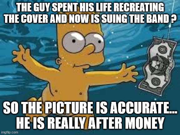 Nevermind | THE GUY SPENT HIS LIFE RECREATING THE COVER AND NOW IS SUING THE BAND ? SO THE PICTURE IS ACCURATE... HE IS REALLY AFTER MONEY | image tagged in nirvana,funny,fun,funny meme,money,funny memes | made w/ Imgflip meme maker