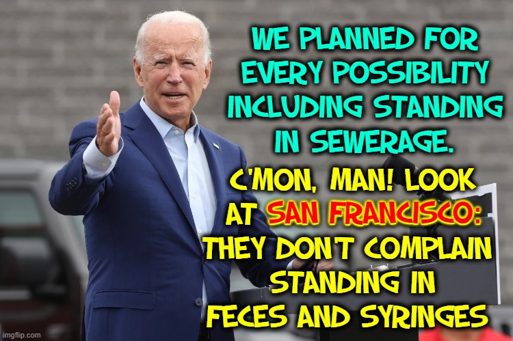 Joe explains what he meant by "Every Contingency" | WE PLANNED FOR
EVERY POSSIBILITY
INCLUDING STANDING
IN SEWERAGE. C'MON, MAN! LOOK
AT SAN FRANCISCO:
THEY DON'T COMPLAIN 
STANDING IN
FECES AND SYRINGES; SAN FRANCISCO: | image tagged in vince vance,san francisco,feces,syringes,joe biden,memes | made w/ Imgflip meme maker