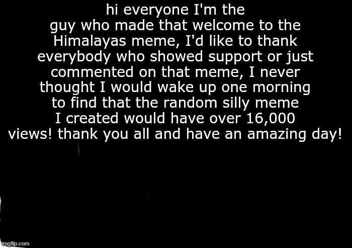 thank you | hi everyone I'm the guy who made that welcome to the Himalayas meme, I'd like to thank everybody who showed support or just commented on that meme, I never thought I would wake up one morning to find that the random silly meme I created would have over 16,000 views! thank you all and have an amazing day! | image tagged in transparent,thank you | made w/ Imgflip meme maker
