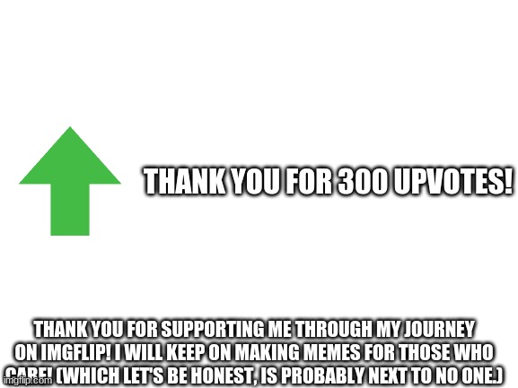 Thank You! | THANK YOU FOR 300 UPVOTES! THANK YOU FOR SUPPORTING ME THROUGH MY JOURNEY ON IMGFLIP! I WILL KEEP ON MAKING MEMES FOR THOSE WHO CARE! (WHICH LET'S BE HONEST, IS PROBABLY NEXT TO NO ONE.) | image tagged in blank white template,300 upvotes | made w/ Imgflip meme maker