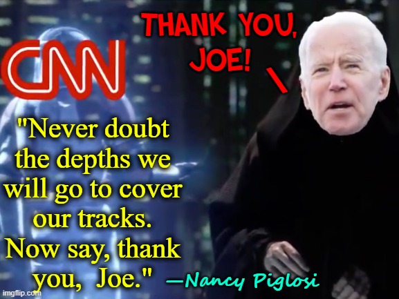 No way U could avoid chaos in Afghanistan (unless U planned it & started earlier) | THANK YOU,
JOE! \; "Never doubt
the depths we
will go to cover
our tracks.
Now say, thank
you,  Joe."; —Nancy Piglosi | image tagged in vince vance,president biden,creepy joe biden,darth sidious,cnn,memes | made w/ Imgflip meme maker
