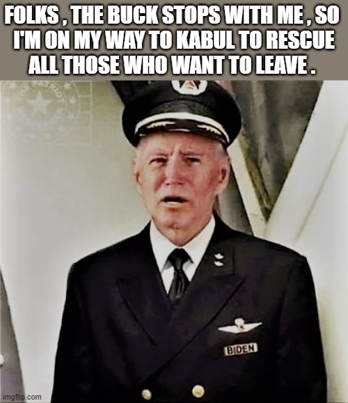 Joe Biden the pilot | FOLKS , THE BUCK STOPS WITH ME , SO 
I'M ON MY WAY TO KABUL TO RESCUE
ALL THOSE WHO WANT TO LEAVE . | image tagged in political humor,joe biden,pilot,rescue,kabul,afghanistan | made w/ Imgflip meme maker