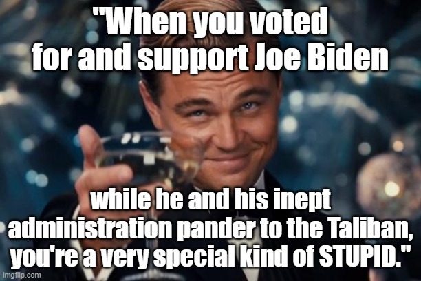 Political meme: "When you support Joe Biden while he and his admin pander to the Taliban, you're a very special kind of STUPID." |  "When you voted for and support Joe Biden; while he and his inept administration pander to the Taliban, you're a very special kind of STUPID." | image tagged in memes,leonardo dicaprio cheers,political memes,american politics,afghanistan,taliban | made w/ Imgflip meme maker