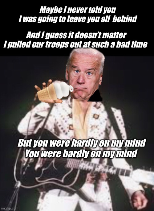Joe has left the building | Maybe I never told you 
I was going to leave you all  behind; And I guess it doesn’t matter
I pulled our troops out at such a bad time; But you were hardly on my mind
You were hardly on my mind | image tagged in joe biden,memes,politics lol | made w/ Imgflip meme maker