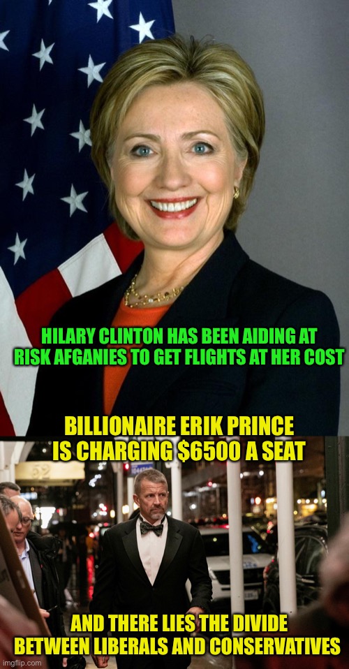 And I am no fan of Hilary | HILARY CLINTON HAS BEEN AIDING AT RISK AFGANIES TO GET FLIGHTS AT HER COST; BILLIONAIRE ERIK PRINCE IS CHARGING $6500 A SEAT; AND THERE LIES THE DIVIDE BETWEEN LIBERALS AND CONSERVATIVES | image tagged in memes,hillary clinton | made w/ Imgflip meme maker