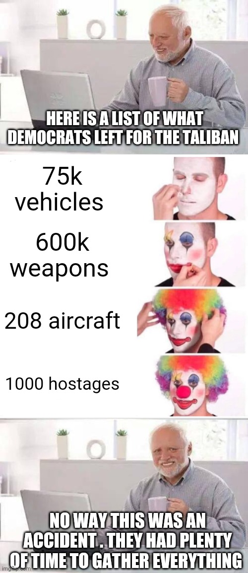 HERE IS A LIST OF WHAT DEMOCRATS LEFT FOR THE TALIBAN; 75k vehicles; 600k weapons; 208 aircraft; 1000 hostages; NO WAY THIS WAS AN ACCIDENT . THEY HAD PLENTY OF TIME TO GATHER EVERYTHING | image tagged in memes,hide the pain harold,clown applying makeup | made w/ Imgflip meme maker