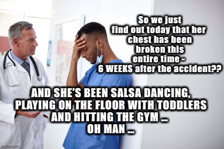 Scared Doctors | So we just find out today that her 
chest has been broken this entire time - 
6 WEEKS after the accident?? AND SHE’S BEEN SALSA DANCING, 
PLAYING ON THE FLOOR WITH TODDLERS 
AND HITTING THE GYM …  
OH MAN … | image tagged in doctor and patient | made w/ Imgflip meme maker