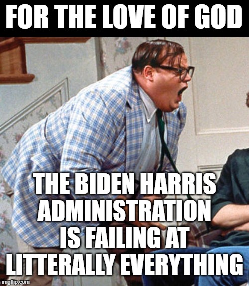 Chris Farley For the love of god | FOR THE LOVE OF GOD; THE BIDEN HARRIS
ADMINISTRATION IS FAILING AT LITTERALLY EVERYTHING | image tagged in chris farley for the love of god | made w/ Imgflip meme maker