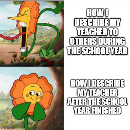 100% true | HOW I DESCRIBE MY TEACHER TO OTHERS DURING THE SCHOOL YEAR; HOW I DESCRIBE MY TEACHER AFTER THE SCHOOL YEAR FINISHED | image tagged in cuphead flower | made w/ Imgflip meme maker