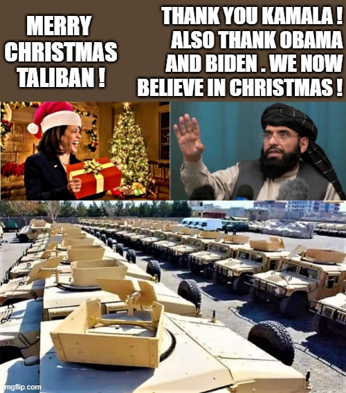 Kamala's Christmas gift to Taliban | THANK YOU KAMALA !
ALSO THANK OBAMA
AND BIDEN . WE NOW
BELIEVE IN CHRISTMAS ! MERRY 
CHRISTMAS
TALIBAN ! | image tagged in political humor,joe biden,kamala harris,christmas gifts,taliban,barack obama | made w/ Imgflip meme maker