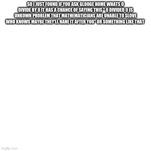 :) | SO I JUST FOUND IF YOU ASK GLOOGE HOME WHATS O DIVIDE BY 0 IT HAS A CHANCE OF SAYING THIS " 0 DIVIDED 0 IS UNKOWN PROBLEM THAT MATHEMATICIANS ARE UNABLE TO SLOVE WHO KNOWS MAYBE THEY'LL NANE IT AFTER YOU" OR SOMETHING LIKE THAT | image tagged in memes,blank transparent square | made w/ Imgflip meme maker