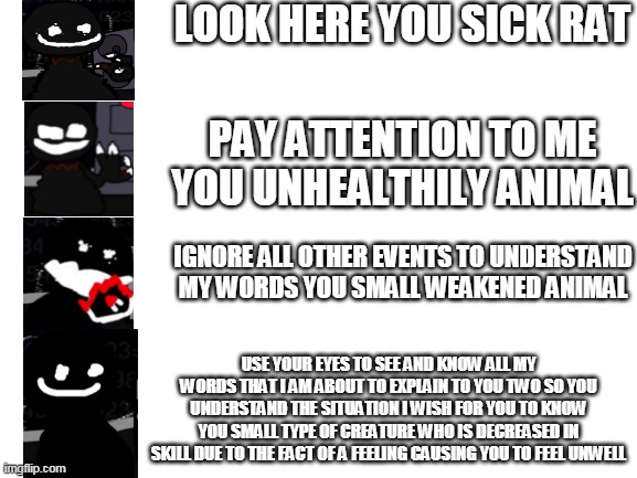 Blank White Template | LOOK HERE YOU SICK RAT; PAY ATTENTION TO ME YOU UNHEALTHILY ANIMAL; IGNORE ALL OTHER EVENTS TO UNDERSTAND MY WORDS YOU SMALL WEAKENED ANIMAL; USE YOUR EYES TO SEE AND KNOW ALL MY WORDS THAT I AM ABOUT TO EXPLAIN TO YOU TWO SO YOU UNDERSTAND THE SITUATION I WISH FOR YOU TO KNOW YOU SMALL TYPE OF CREATURE WHO IS DECREASED IN SKILL DUE TO THE FACT OF A FEELING CAUSING YOU TO FEEL UNWELL | image tagged in blank white template | made w/ Imgflip meme maker