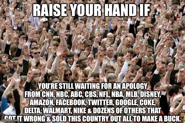 Boycott until they apologize | RAISE YOUR HAND IF; YOU’RE STILL WAITING FOR AN APOLOGY FROM CNN, NBC, ABC, CBS, NFL, NBA, MLB, DISNEY, AMAZON, FACEBOOK, TWITTER, GOOGLE, COKE, DELTA, WALMART, NIKE & DOZENS OF OTHERS THAT GOT IT WRONG & SOLD THIS COUNTRY OUT ALL TO MAKE A BUCK. | image tagged in woke,corporate greed,america,patriotism | made w/ Imgflip meme maker
