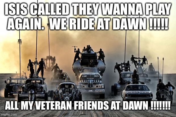 Mad Max Vehicles | ISIS CALLED THEY WANNA PLAY AGAIN.  WE RIDE AT DAWN !!!!! ALL MY VETERAN FRIENDS AT DAWN !!!!!!! | image tagged in mad max vehicles | made w/ Imgflip meme maker
