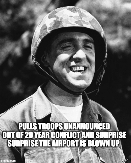 dumb ass biden - rohb/rupe | PULLS TROOPS UNANNOUNCED OUT OF 20 YEAR CONFLICT AND SURPRISE SURPRISE THE AIRPORT IS BLOWN UP | image tagged in afghanistan,joe biden | made w/ Imgflip meme maker