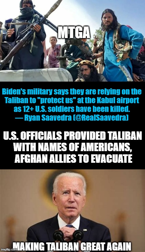 Making Taliban Great Again | MTGA; Biden's military says they are relying on the 
Taliban to "protect us" at the Kabul airport 
as 12+ U.S. soldiers have been killed. 

— Ryan Saavedra (@RealSaavedra); U.S. OFFICIALS PROVIDED TALIBAN 
WITH NAMES OF AMERICANS, 
AFGHAN ALLIES TO EVACUATE; MAKING TALIBAN GREAT AGAIN | image tagged in political meme,joe biden,incompetence,taliban,democrats | made w/ Imgflip meme maker