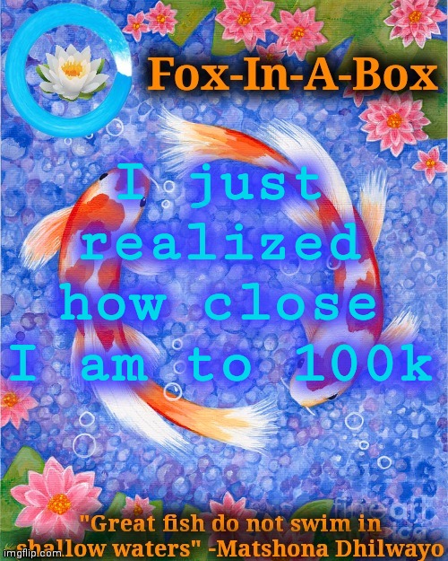 I just realized how close I am to 100k | image tagged in fox-in-a-box fish temp | made w/ Imgflip meme maker